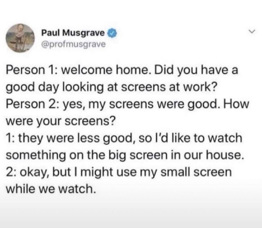 Person 1: welcome home. Did you have a good day looking at screens at work? Person 2: yes, my screens were good. How were your screens? 1: they were less good, so I'd like to watch something on the big screen in our house. 2: okay, but I might use my small screen while we watch.